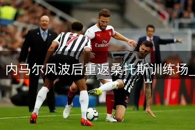 内马尔风波后重返桑托斯训练场 俱乐部选择冷处理争议事件