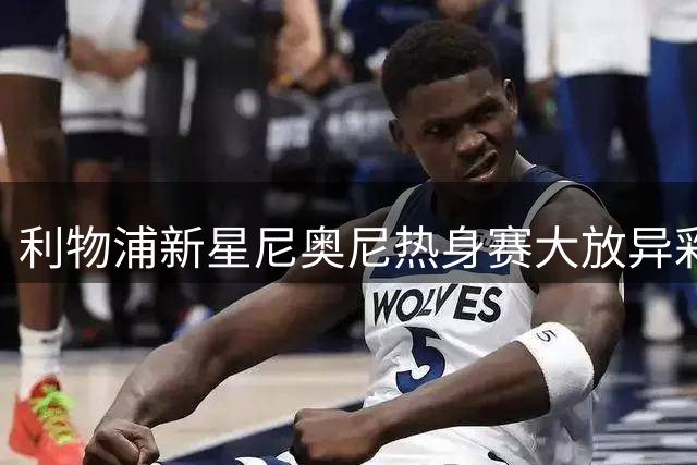 利物浦新星尼奥尼热身赛大放异彩 昔日雪藏决策遭质疑