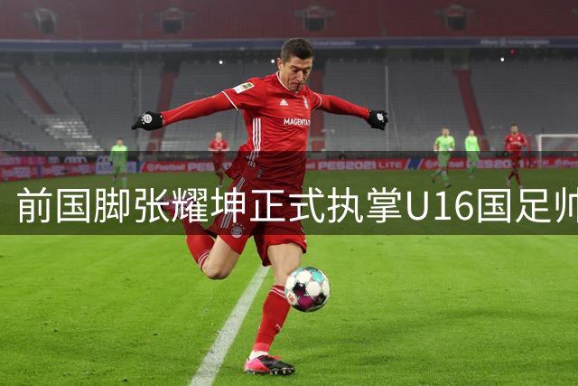 前国脚张耀坤正式执掌U16国足帅印