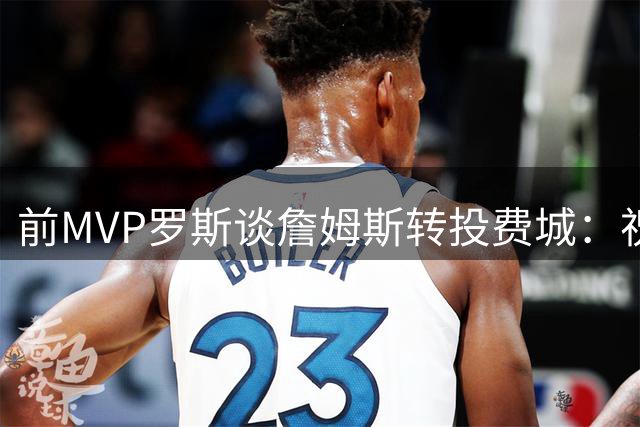前MVP罗斯谈詹姆斯转投费城：祝福老友但已淡出篮球圈