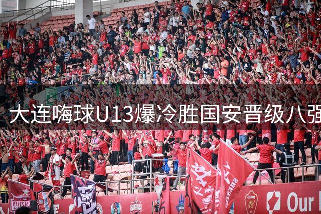 大连嗨球U13爆冷胜国安晋级八强 孙继海青训迎突破