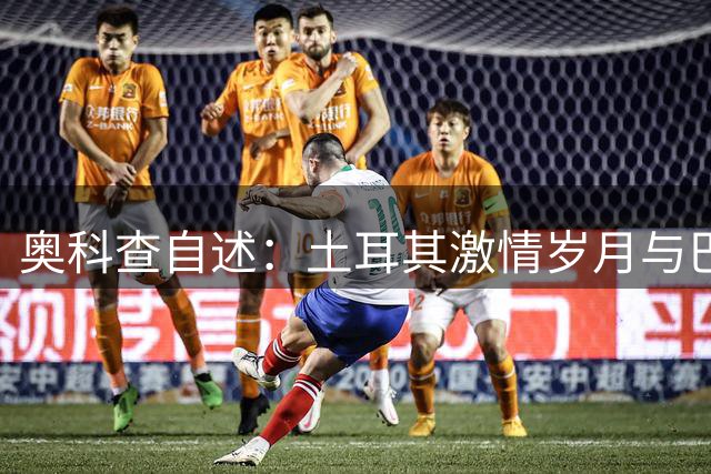 奥科查自述：土耳其激情岁月与巴黎遗憾 难忘与小罗并肩作战