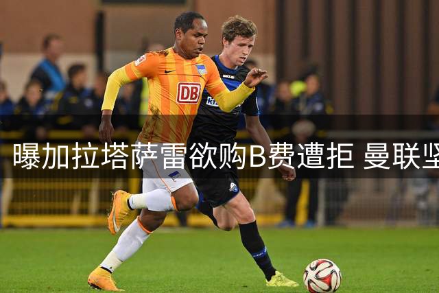 曝加拉塔萨雷欲购B费遭拒 曼联坚称队长为非卖品