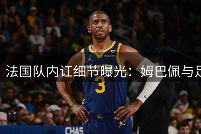 法国队内讧细节曝光：姆巴佩与足协正面交锋 德尚含恨离任