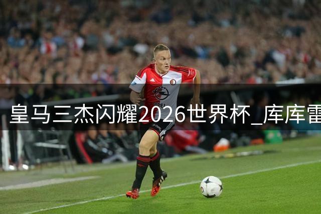 皇马三杰闪耀2026世界杯 库库雷利亚姆巴佩贝林厄姆荣膺最佳阵容