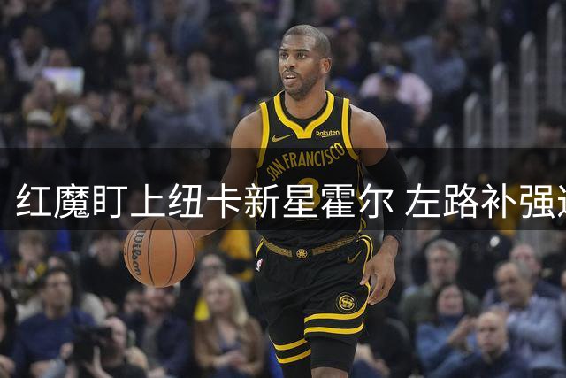 红魔盯上纽卡新星霍尔 左路补强遭遇高价阻碍