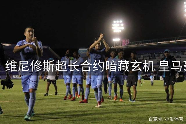 维尼修斯超长合约暗藏玄机 皇马豪赌未来恐埋隐患