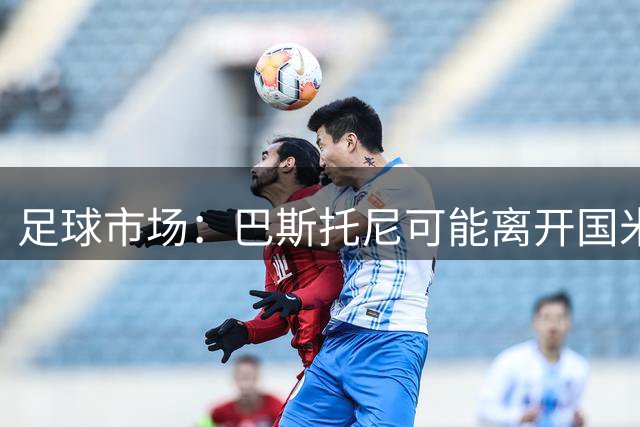 足球市场：巴斯托尼可能离开国米，小因扎吉已经在打探球员情况