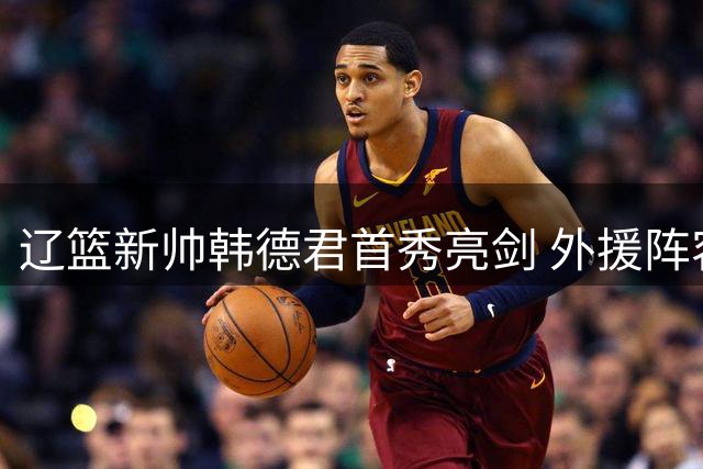辽篮新帅韩德君首秀亮剑 外援阵容大换血引热议