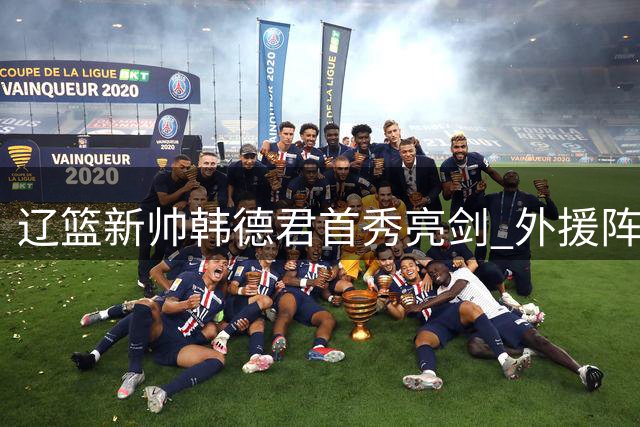辽篮新帅韩德君首秀亮剑 外援阵容大换血引热议