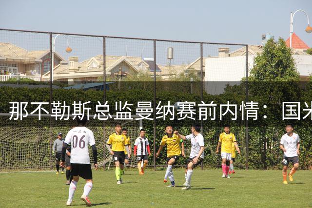 那不勒斯总监曼纳赛前内情：国米实力占优 向故人致意