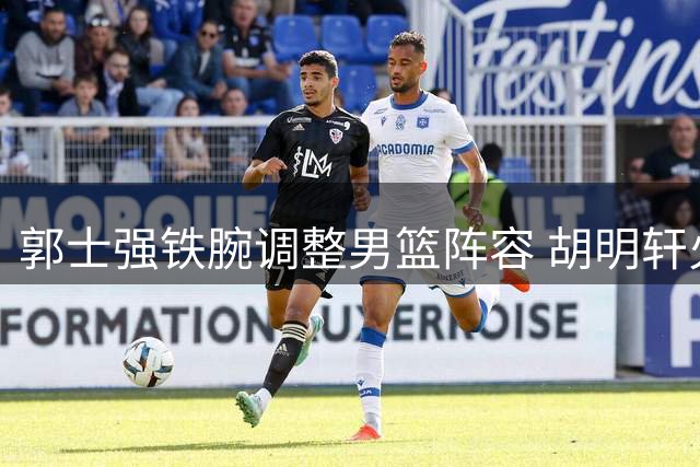 郭士强铁腕调整男篮阵容 胡明轩火线归队备战世预赛