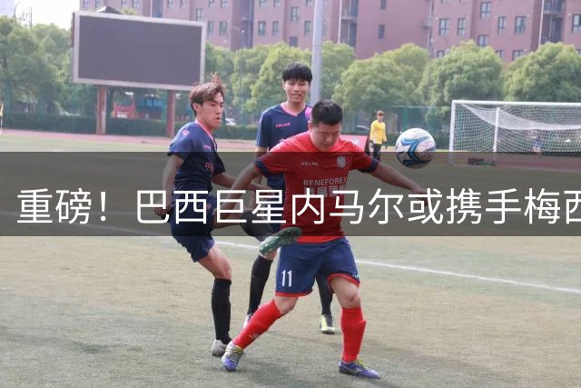 重磅！巴西巨星内马尔或携手梅西 美职联再现MSN传奇组合