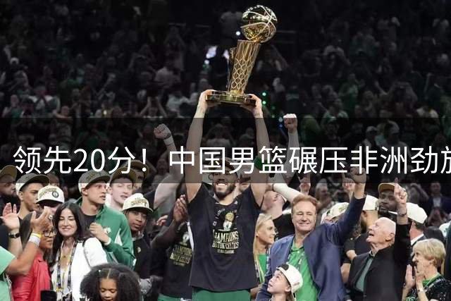 领先20分！中国男篮碾压非洲劲旅 贺西宁崔永熙庞铮麟发挥出色
